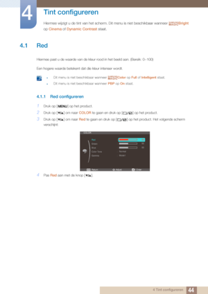 Page 44444 Tint configureren
4 
Tint configureren
Hiermee wijzigt u de tint van het scherm. Dit menu is niet beschikbaar wanneer Bright 
op  Cinema  of Dynamic Contrast  staat.SAMSUNGMAGIC
4.1 Red
Hiermee past u de waarde van de kleur  rood in het beeld aan. (Bereik: 0~100)
Een hogere waarde betekent dat die kleur intenser wordt.
 zDit menu is niet beschikbaar wanneer  Color op Full of Intelligent  staat.
zDit menu is niet beschikbaar wanneer  PBP op On staat. 
4.1.1 Red configureren
1Druk op [ ] op het...