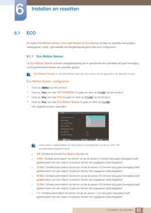 Page 53536 Instellen en resetten
6 
Instellen en resetten
6.1 ECO
De opties Eco Motion Sensor,  Eco Light Sensor en Eco Saving worden op dezelfde menupagina 
weergegeven zodat u gemakkelijk de energiebesparingsfuncties kunt configureren.
6.1.1 Eco Motion Sensor
De  Eco Motion Sensor  activeert energiebesparing als er gedure nde een specifieke tijd geen beweging 
wordt gedetecteerd binnen  een specifiek gebied.
 Eco Motion Sensor is niet beschikbaar wanneer de monitor wordt gebruikt in de staande mod\
us. 
Eco...