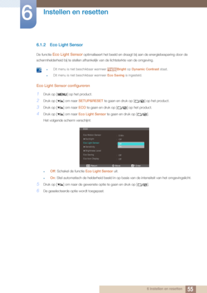 Page 5555
Instellen en resetten
6
6 Instellen en resetten
6.1.2 Eco Light Sensor
De functie Eco Light Sensor optimaliseert het beeld en draagt bij aan de energiebesparing door de 
schermhelderheid bij te stell en afhankelijk van de lichtsterkte van de omgeving.
 zDit menu is niet beschikbaar wanneer  Bright op Dynamic Contrast  staat.
zDit menu is niet beschikbaar wanneer  Eco Saving is ingesteld. 
Eco Light Sensor configureren
1Druk op [ ] op het product.
2Druk op [ ] om naar  SETUP&RESET te gaan en druk op [...