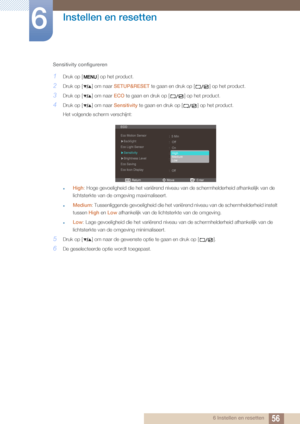 Page 5656
Instellen en resetten
6
6 Instellen en resetten
Sensitivity configureren
1Druk op [ ] op het product.
2Druk op [ ] om naar 
SETUP&RESET te gaan en druk op [ ] op het product.
3Druk op [ ] om naar  ECO te gaan en druk op [ ] op het product.
4Druk op [ ] om naar  Sensitivity te gaan en druk op [ ] op het product.
Het volgende scherm verschijnt:
zHigh : Hoge gevoeligheid die het va riërend niveau van de schermhelderheid afhankelijk van de 
lichtsterkte van de omgeving maximaliseert.
zMedium :...