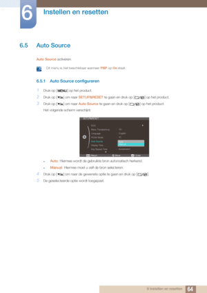 Page 6464
Instellen en resetten
6
6 Instellen en resetten
6.5 Auto Source
Auto Source activeren.
 Dit menu is niet beschikbaar wanneer  PBP op On staat. 
6.5.1 Auto Source configureren
1Druk op [ ] op het product.
2Druk op [ ] om naar  SETUP&RESET te gaan en druk op [ ] op het product.
3Druk op [ ] om naar  Auto Source te gaan en druk op [ ] op het product.
Het volgende scherm verschijnt:
zAuto : Hiermee wordt de gebruikte bron automatisch herkend.
zManual : Hiermee moet u zelf de bron selecteren.
4Druk op [ ]...