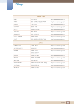 Page 8585
Bijlage
 Bijlage
MIDDlE EAST
IRAN 021-8255 http://www.samsung.com
OMAN 800-SAMSUNG (726-7864) http: //www.samsung.com
KUWAIT 183-2255 http://www.samsung.com
BAHRAIN 8000-4726 http://www.samsung.com
EGYPT 08000-726786 http://www.samsung.com
JORDAN 800-22273 http://www.samsung.com
MOROCCO 080 100 2255 http://www.samsung.com
SAUDI ARABIA 9200-21230 http://www.samsung.com
U.A.E 800-SAMSUNG (726-7864) http: //www.samsung.com
AFRICA
CAMEROON 7095- 0077 http://www.samsung.com
COTE D'LVOIRE 8000 0077...