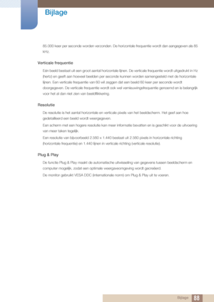 Page 8888
Bijlage
 Bijlage
85.000 keer per seconde worden verzonden. De hori
zontale frequentie wordt dan aangegeven als 85 
kHz.
Verticale frequentie
Eén beeld bestaat uit een groot aantal horizontale lijnen. De verticale frequentie wordt uitgedrukt in Hz 
(hertz) en geeft aan hoeveel beelden per seconde  kunnen worden samengesteld met de horizontale 
lijnen. Een verticale frequentie van 60 wil zeggen dat een beeld 60 keer per seconde wordt 
doorgegeven. De verticale frequentie wordt ook wel...