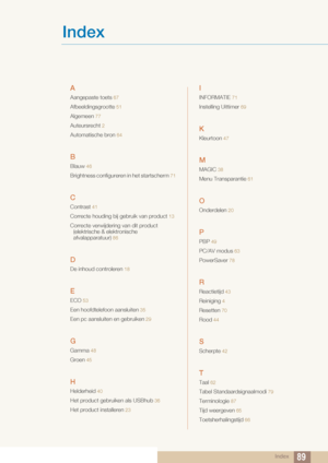 Page 89Index89
Index
A
Aangepaste toets 67
Afbeeldingsgrootte 51
Algemeen  77
Auteursrecht 2
Automatische bron  64
B
Blauw 46
Brightness configureren  in het startscherm 71
C
Contrast  41
Correcte houding bij  gebruik van product 13
Correcte verwijdering van dit product 
(elektrische & elektronische 
afvalapparatuur)
 86
D
De inhoud controleren  18
E
ECO 53
Een hoofdtele foon aansluiten 35
Een pc aansluiten en gebruiken 29
G
Gamma  48
Groen 45
H
Helderheid 40
Het product gebr uiken als USBhub 36
Het product...