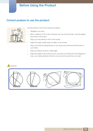 Page 1313
Before Using the Product
 Before Using the Product
Correct posture to use the product 
Use the product in the correct posture as follows:
zStraighten your back.
zAllow a distance of 45 to 50cm between your eye and the screen, and look slightly 
downward at the screen. 
Keep your eyes directly in front of the screen. 
zAdjust the angle so light does not reflect on the screen.
zKeep your forearms perpendicular to your upper arms and level with the back of 
your hands.
zKeep your elbows at about a right...