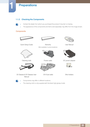 Page 2020
Preparations
1
1 Preparations
1.1.2 Checking the Components
 zContact the dealer from whom you purchased the product if any item is missing.
zThe appearance of the components and items sold  separately may differ from the image shown. 
Components
 zComponents may differ in different locations.
zThe cleaning cloth is only supplied with the black high-glossy model. 
Quick Setup GuideWarranty 
(Not available in some locations)
User Manual
Cleaning clothPower cableDC power adapter
3D Glasses & 3D Glasses...