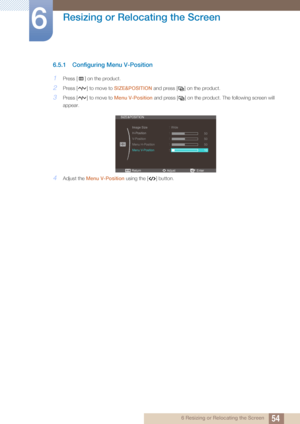 Page 5454
Resizing or Relocating the Screen
6
6 Resizing or Relocating the Screen
6.5.1 Configuring Menu V-Position
1Press [ ] on the product.
2Press [ ] to move to SIZE&POSITION and press [ ] on the product.
3Press [ ] to move to  Menu V-Position and press [ ] on  the product. The following screen will 
appear.
4Adjust the  Menu V-Position  using the [ ] button.
m 
ReturnEnterAdjust





SIZE&POSITION
Image Size
H-Position
V-Position
Menu H-Position
Menu V-Position
   Wide
50
50
50
10
 