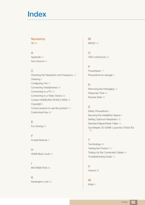Page 90Index90
Index
Numerics
3D 26
A
Appendix 81
Auto Source 63
C
Checking the Resolution and Frequency 70
Cleaning 4
Configuring Tint  47
Connecting Headphones 39
Connecting to a PC 33
Connecting to a Video Device  39
Contact SAMSUNG WORLD WIDE 81
Copyright 2
Correct posture to use the product 13
Customized Key 65
E
Eco Saving 58
F
Frontal Buttons 21
H
HDMI Black Level  45
I
INFORMATION 68
K
Kensington Lock 24
M
MAGIC  40
O
OSD control lock 22
P
PowerSaver 77
Precautions for storage 5
R
Removing the Packaging...