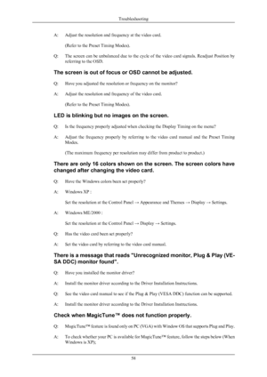 Page 59A: Adjust the resolution and frequency at the video card.
(Refer to the Preset Timing Modes ).
Q:
The screen can be unbalanced due to the cycle of the video card signals. Readjust Position by
referring to the OSD.
The screen is out of focus or OSD cannot be adjusted.
Q: Have you adjusted the resolution or frequency on the monitor?
A: Adjust the resolution and frequency of the video card. (Refer to the Preset Timing Modes).
LED is blinking but no images on the screen.
Q: Is the frequency properly adjusted...