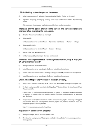 Page 65LED is blinking but no images on the screen.
Q:
Is the frequency properly adjusted when checking the Display Timing on the menu?
A:
Adjust  the  frequency  properly  by  referring  to  the  video  card  manual  and  the  Preset  Timing
Modes.
(The maximum frequency per resolution may differ from product to product.)
There are only 16 colors shown on the screen. The screen colors have
changed after changing the video card.
Q: Have the Windows colors been set properly?
A: Windows XP : Set the resolution at...