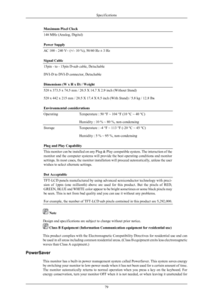 Page 80Maximum Pixel Clock
146 MHz (Analog, Digital)
Power Supply
AC 100 - 240 V~ (+/- 10 %), 50/60 Hz ± 3 Hz
Signal Cable
15pin - to - 15pin D-sub cable, Detachable
DVI-D to DVI-D connector, Detachable
Dimensions (W x H x D) / Weight
520 x 373.5 x 74.5 mm / 20.5 X 14.7 X 2.9 inch (Without Stand)
520 x 442 x 215 mm / 20.5 X 17.4 X 8.5 inch (With Stand) / 5.8 kg / 12.8 Ibs
Environmental considerations
Operating
Temperature : 50 °F ~ 104 °F (10 °C ~ 40 °C)
Humidity : 10 % ~ 80 %, non-condensing
Storage...