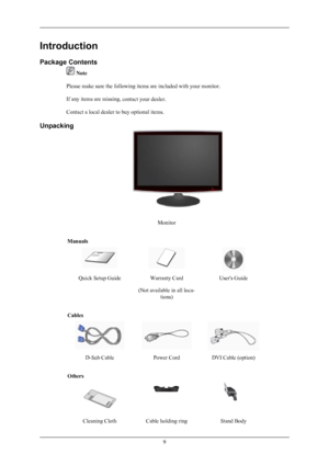 Page 10Introduction
Package Contents
 Note
Please make sure the following items are included with your monitor.
If any items are missing,  contact your dealer
.
Contact a local dealer to buy optional items.
Unpacking Monitor
Manuals Quick Setup Guide
Warranty Card
(Not available in all loca- tions) User's Guide
Cables D-Sub Cable
Power CordDVI Cable (option)
Others Cleaning Cloth
Cable holding ring Stand Body 9
 