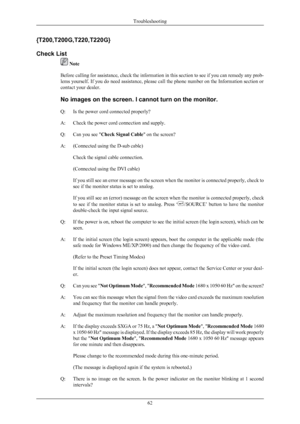 Page 63{T200,T200G,T220,T220G}
Check List
 Note
Before  calling 
for assistance, check the information in this section to see if you can remedy any prob-
lems yourself. If you do need assistance, please call the phone number on the Information section or
contact your dealer.
No images on the screen. I cannot turn on the monitor.
Q: Is the power cord connected properly?
A: Check the power cord connection and supply.
Q: Can you see "Check Signal Cable" on the screen?
A: (Connected using the D-sub cable)...