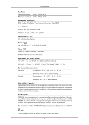 Page 77Resolution
Optimum resolution
1680 x 1050 @ 60 Hz
Maximum resolution 1680 x 1050 @ 60 Hz
Input Signal, Terminated
RGB Analog, DVI(Digital Visual Interface) Compliant Digital RGB
0.7 Vp-p ± 5 %
Separate H/V sync, Composite, SOG
TTL level (V high 
≥ 2.0 V, V low ≤ 0.8 V)
Maximum Pixel Clock 146 MHz (Analog, Digital)
Power Supply
AC 100 - 240 V~ (+/- 10 %), 50/60 Hz ± 3 Hz
Signal Cable
15pin - to - 15pin D-sub cable, Detachable
DVI-D to DVI-D connector, Detachable
Dimensions (W x H x D) / Weight
486 x 350 x...