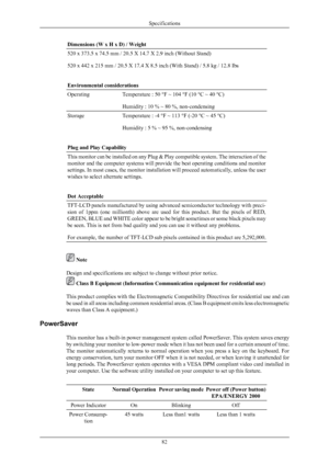 Page 83Dimensions (W x H x D) / Weight
520 x 373.5 x 74.5 mm / 20.5 X 14.7 X 2.9 inch (Without Stand)
520 x 442 x 215 mm / 20.5 X 17.4 X 8.5 inch (With Stand) / 5.8 kg / 12.8 Ibs
Environmental considerations
Operating
Temperature : 50 °F ~ 104 °F (10 °C ~ 40 °C)
Humidity : 10 % ~ 80 %, non-condensing
Storage
Temperature : -4 °F ~ 113 °F (-20 °C ~ 45 °C)
Humidity : 5 % ~ 95 %, non-condensing
Plug and Play Capability This monitor can be installed on any Plug & Play compatible system. The interaction of the...