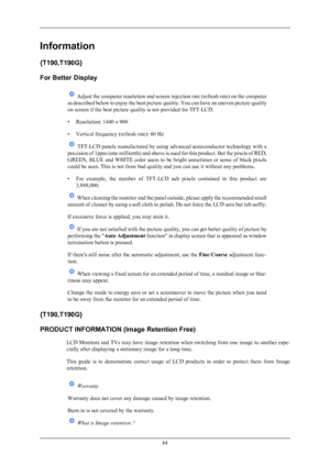 Page 85Information
{T190,T190G}
For Better Display
 Adjust the computer resolution and screen injection rate (refresh rate) on the computer
as  described 
below to enjoy the best picture quality. You can have an uneven picture quality
on screen if the best picture quality is not provided for TFT-LCD.
• Resolution: 1440 x 900
• Vertical frequency (refresh rate): 60 Hz  TFT-LCD panels manufactured by using advanced semiconductor technology with a
precision  of 

1ppm (one millionth) and above is used for this...