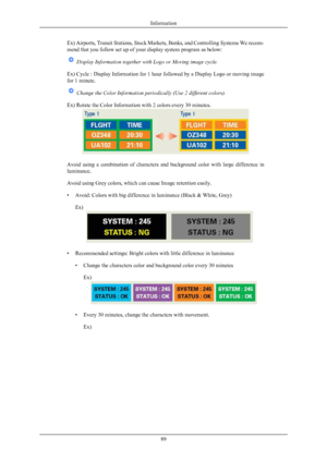 Page 90Ex) Airports, Transit Stations, Stock Markets, Banks, and Controlling Systems We recom-
mend that you follow set up of your display system program as below:
 Display Information together with Logo or Moving image cycle.
Ex)  Cycle 
: Display Information for 1 hour followed by a Display Logo or moving image
for 1 minute.  Change the Color Information periodically (Use 2 different colors).
Ex) Rotate the Color Information with 2 colors every 30 minutes. Avoid  using  a  combination  of  characters  and...