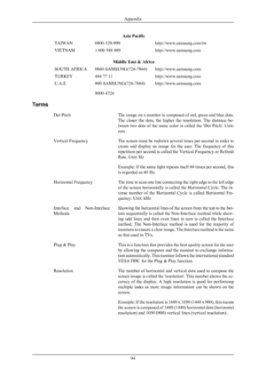 Page 95Asia Pacific
TAIWAN 0800-329-999 http://www.samsung.com/tw
VIETNAM 1 800 588 889 http://www.samsung.com
Middle East & Africa
SOUTH AFRICA 0860-SAMSUNG(726-7864) http://www.samsung.com
TURKEY 444 77 11 http://www.samsung.com
U.A.E 800-SAMSUNG(726-7864)
8000-4726 http://www.samsung.com
Terms Dot Pitch The image 
on a monitor is composed of red, green and blue dots.
The  closer  the  dots,  the  higher  the  resolution.  The  distance  be-
tween  two  dots  of  the  same  color  is  called  the  'Dot...