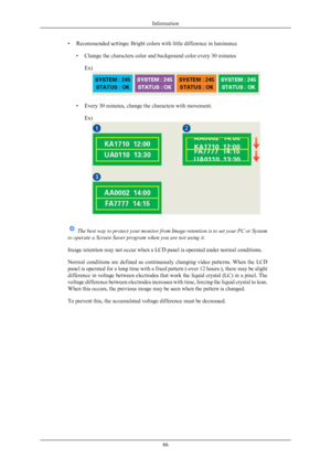 Page 87• Recommended settings: Bright colors with little difference in luminance
•Change the characters color and background color every 30 minutes
Ex) • Every 30 minutes, change the characters with movement.
Ex)  
The  best way to protect your monitor from Image retention is to set your PC or System
to operate a Screen Saver program when you are not using it.
Image retention may not occur when a LCD panel is operated under normal conditions.
Normal 
conditions  are  defined  as  continuously  changing  video...