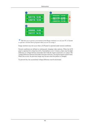Page 91 
The  best way to protect your monitor from Image retention is to set your PC or System
to operate a Screen Saver program when you are not using it.
Image retention may not occur when a LCD panel is operated under normal conditions.
Normal 
conditions  are  defined  as  continuously  changing  video  patterns.  When  the  LCD
panel is operated for a long time with a fixed pattern (-over 12 hours-), there may be slight
difference in voltage between electrodes that work the liquid crystal (LC) in a pixel....