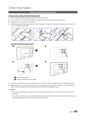 Page 4747En\blish
Other In\bormation
Attaching a Wall Mount/Desktop S\htan\b
Preparing	before	installing	Wall\fMount/Desktop	Stand
1.	Turn the product o\f\f and unplu\b the pow\oer cord \from the wall outlet.\o
2.	 Place a so\ft cloth or\o cushion on a flat su\or\face to protect the panel and\o place the product \face down.
3.	 Separate the screw at the rear o\f the product.
4.	 Hold the main body o\o\f the product with your hand\o as shown by the fi\b\oure. Pull the stand \oin the direction o\f the arrow as...