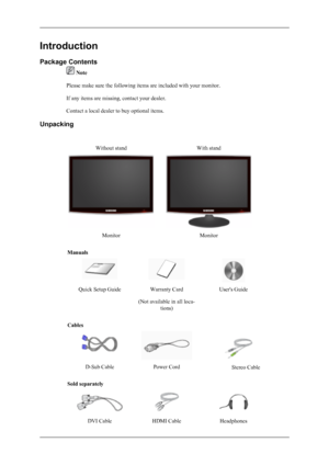 Page 10Introduction
Package Contents
 Note
Please make sure the following items are included with your monitor.
If any items are missing, contact your dealer.
Contact a local dealer to buy optional items.
Unpacking
Without standWith stand
MonitorMonitor
Manuals
Quick Setup GuideWarranty Card
(Not available in all loca- tions)User's Guide
Cables
 
D-Sub CablePower Cord 
Sold separately
DVI CableHDMI CableHeadphones Stereo Cable
 