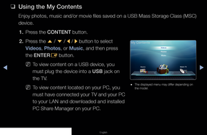 Page 115▶◀▶
English
 
❑
Using the My Contents
Enjoy photos, music and/or movie files saved on a USB Mass Storage Class (MSC) 
device.
1.  Press the CONTENT button.
2.  Press the  u / 
d  / 
l / 
r button to select 
Videos, Photos, or Music, and then press 
the ENTER E button.
 
NTo view content on a USB device, you 
must plug the device into a USB jack on 
the TV.
 
NTo view content located on your PC, you 
must have connected your TV and your PC 
to your LAN and downloaded and installed 
PC Share Manager on...