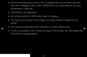 Page 118◀▶◀
English
 
●Before connecting your device to the TV, please back up your files to prevent 
them from damage or loss of data. SAMSUNG is not responsible for any data 
file damage or data loss.
 
●USB (HDD) is not supported.
 
●Do not disconnect the USB device while it is loading.
 
●The higher the resolution of the image, the longer it takes to display on the 
screen.
 
●The maximum supported JPEG resolution is 15360 x 8640 pixels.
 
●If a file is corrupted or the TV does not support the file type, the...