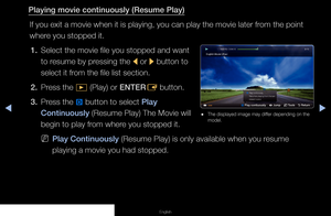 Page 129▶◀▶
English
Playing movie continuously (Resume Play)
If you exit a movie when it is playing, you can play the movie later from the point 
where you stopped it.1.  Select the movie file you stopped and want 
to resume by pressing the 
l or 
r button to 
select it from the file list section.
2.  Press the 
∂ (Play) or ENTER
E button.
3.  Press the 
} button to select Play 
Continuously (Resume Play) The Movie will 
begin to play from where you stopped it.
 
NPlay Continuously (Resume Play) is only...