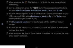 Page 133▶◀▶
English
 
NWhen you press the 
∂ (Play) button in the file list, the slide show will start 
immediately.
 
NDuring a Slide show, press the TOOLS button to access additional functions 
such as Slide Show Speed, Background Music, Zoom, and Rotate.
 
NYou can add background music to a slide show if you have music files on your 
USB device or PC by setting Background Music to On in the Tools menu, 
and then selecting music files to play.
 
NThe Background Music cannot be changed until the BGM has...