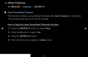 Page 28◀▶◀
English
 
❑
Other Features
 
OMENU
m 
→  Channel 
→ ENTER
E
 
■
Clear Scrambled Channel
This function is filters out scrambled channels after Auto Program is completed. 
This process may take up to 20~30 minutes.
How to Stop the clear Scrambled Channels function 1.  Press the ENTER
E button to select Stop.
2.  Press the 
l button to select Yes.
3.  Press the ENTER
E button.
 
NThis function is only available in Cable mode.
   