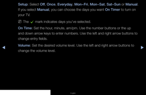 Page 62◀▶◀
English
Setup: Select  Off, Once , Everyday , Mon~Fri , Mon~Sat , Sat~Sun  or Manual . 
If you select Manual, you can choose the days you want On Timer to turn on 
your TV.
 
NThe 
c mark indicates days you’ve selected.
On Time: Set the hour, minute, am/pm. Use the number buttons or the up 
and down arrow keys to enter numbers. Use the left and right arrow buttons to 
change entry fields.
Volume: Set the desired volume level. Use the left and right arrow buttons to 
change the volume level.
   