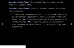 Page 71▶◀▶
English
Canadian English Rating: You can block TV programs based on their 
Anglophone Canadian rating.
Canadian English Rating displays a column with locks and the following 
ratings categories:
 
–C: Programming intended for children under age 8. / C8+: Programming 
generally considered acceptable for children 8 years and over to watch 
on their own. / G: General programming, suitable for all audiences. / PG: 
Parental Guidance. / 14+: Programming contains themes or content 
which may not be...