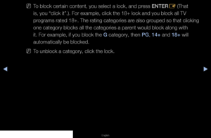 Page 72◀▶◀
English
 
NTo block certain content, you select a lock, and press ENTER
E (That 
is, you “click it”.). For example, click the 18+ lock and you blo\
ck all TV 
programs rated 18+. The rating categories are also grouped so that clicking 
one category blocks all the categories a parent would block along with 
it. For example, if you block the G category, then PG, 14+ and 18+ will 
automatically be blocked.
 
NTo unblock a category, click the lock.
   