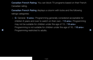 Page 73▶◀▶
English
Canadian French Rating: You can block TV programs based on their French 
Canadian rating.
Canadian French Rating displays a column with locks and the following 
ratings categories:
 
–G: General / 8 ans+: Programming generally considered acceptable for 
children 8 years and over to watch on their own. / 13 ans+: Programming 
may not be suitable for children under the age of 13. / 16 ans+: 
Programming is not suitable for children under the age of 16. / 18 ans+: 
Programming restricted to...