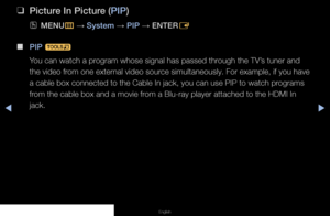 Page 80◀▶◀
English
 
❑
Picture In Picture (PIP)
 
OMENU
m 
→  System 
→ PIP 
→ ENTER
E
 
■
PIP  t
You can watch a program whose signal has passed through the TV’s tuner and 
the video from one external video source simultaneously. For example, if you have 
a cable box connected to the Cable In jack, you can use PIP to watch programs 
from the cable box and a movie from a Blu-ray player attached to the HDMI In 
jack.
   