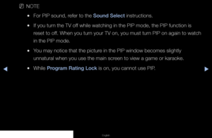 Page 81▶◀▶
English
 
NNOTE
 
●For PIP sound, refer to the Sound Select instructions.
 
●If you turn the TV off while watching in the PIP mode, the PIP function is 
reset to off. When you turn your TV on, you must turn PIP on again to watch 
in the PIP mode.
 
●You may notice that the picture in the PIP window becomes slightly 
unnatural when you use the main screen to view a game or karaoke.
 
●While Program Rating Lock is on, you cannot use PIP.
   