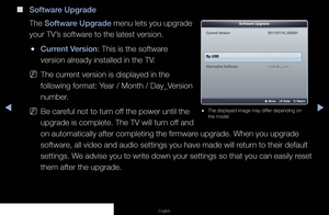 Page 98◀▶◀
English
 
● The displayed image may differ depending on 
the model.
Current Version2011/01/18_000001
By USB
Alternative Software----/--/--_-----
U Move    E Enter    R Return
Software Upgrade
 
■
Software Upgrade
The Software Upgrade menu lets you upgrade 
your TV’s software to the latest version. 
 
●Current Version: This is the software 
version already installed in the TV.
 
NThe current version is displayed in the 
following format: Year / Month / Day_Version 
number.
 
NBe careful not to turn...