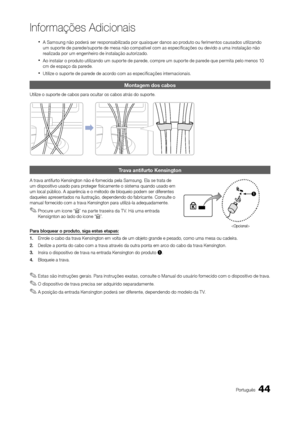 Page 4444Português
Informações Adicionais
 
xA Samsung não poderá ser responsabilizada por quaisquer danos ao produto ou ferimentos causados utilizando 
um suporte de parede/suporte de mesa não compatível com as especificações ou devido a uma instalação não 
realizada por um engenheiro de instalação autorizado.
 
xAo instalar o produto utilizando um suporte de parede, compre um suporte de parede que permita pelo menos 10 
cm de espaço da parede.
 
xUtilize o suporte de parede de acordo com as especificações...