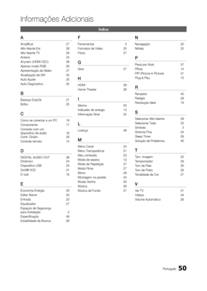 Page 5050Português
Informações Adicionais
Índice
A
Amplificar 27
Alto-falante Ext  28
Alto-falante TV   28
Antena  24
Anynet+ (HDMI-CEC)  38
Apenas modo RGB  26
Apresentação de Slides  37
Atualização de SW  32
Auto Ajuste  25
Auto Diagnóstico  32
B
Balanço Esq/Dir 27
Brilho  25
C
Como se conectar a um PC 19
Componente  17
Conexão com um  
dispositivo de áudio  18 
Contr. Dinâm.  26
Controle remoto  14
d
dIGITAL AUdIO OUT 38
Dinâmico  24
Dispositivo USB  33
DivX® VOD  31
D-sub  19
E
Economia Energia 30
Editar...