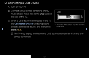 Page 116◀▶◀
English
 
❑
Connecting a USB Device
1. Turn on your TV.
2.  Connect a USB device containing photo, 
music and/or movie files to the USB jack on 
the side of the TV.
3.  When a USB device is connected to the TV, 
the Connected Device window appears. 
Select a connected device, and then press 
ENTER
E.
 
NThe TV may display the files on the USB device automatically if it is \
the only 
device connected.
 
● The position of the USB port may differ depending 
on the model.
USB
   