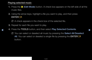 Page 131▶◀▶
English
Playing selected music
1.  Press the 
{ (Edit Mode) button. A check box appears on the left side of all the 
music files.
2.  Using the arrow keys, highlight a file you want to play, and then press 
ENTER
E.
 
NA check appears in the check box of the selected file.
3.  Repeat for each file you want to play.
4.  Press the TOOLS button, and then select Play Selected Contents. 
 
NYou can select or deselect all music by pressing the Select All/Deselect 
All. You can select or deselect a single...