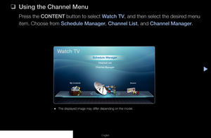 Page 3▶
Channel Menu
English
 
❑
Using the Channel Menu
Press the  CONTENT  button to select  Watch TV, and then select the desired menu 
item. Choose from Schedule Manager, Channel List, and Channel Manager.
 
● The displayed image may differ depending on the model.
Watch TV
Schedule Manager
Channel List
Channel Manager
My Contents Source
  