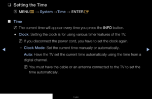 Page 58◀▶◀
Preference Features
English
 
❑
Setting the Time
 
OMENU
m 
→  System 
→Time 
→ ENTER
E
 
■
Time 
 
NThe current time will appear every time you press the INFO button.
 
●Clock: Setting the clock is for using various timer features of the TV.
 
NIf you disconnect the power cord, you have to set the clock again.
 
–Clock Mode: Set the current time manually or automatically.
Auto: Have the TV set the current time automatically using the time from a 
digital channel.
 
NYou must have the cable or an...