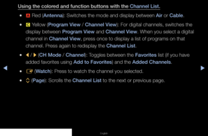 Page 9▶◀▶
English
Using the colored and function buttons with the Channel List.
 
●a  Red (Antenna): Switches the mode and display between Air or Cable.
 
●{  Yellow (Program View / Channel View): For digital channels, switches the 
display between Program View and Channel View. When you select a digital 
channel in Channel View, press once to display a list of programs on that 
channel. Press again to redisplay the Channel List.
 
●l  / 
r (CH Mode / Channel): Toggles between the Favorites list (if you have...