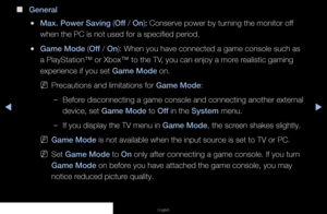 Page 90◀▶◀
English
 
■
General
 
●Max. Power Saving (Off / On): Conserve power by turning the monitor off 
when the PC is not used for a specified period.
 
●Game Mode (Off / On): When you have connected a game console such as 
a PlayStation™ or Xbox™ to the TV, you can enjoy a more realistic gaming 
experience if you set Game Mode on.
 
NPrecautions and limitations for Game Mode:
 
–Before disconnecting a game console and connecting another external 
device, set Game Mode to Off in the System menu.
 
–If you...