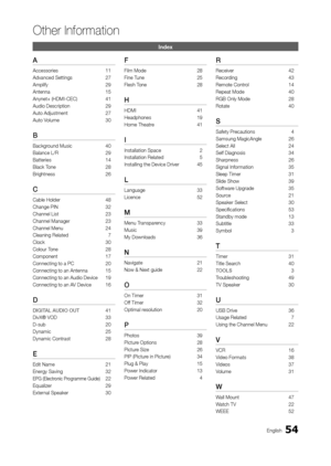 Page 5454En\blish
Other In\bormation
\fn\bex
A
Accessories 11
Advanced Settin\bs 27
Ampli\fy 29
Antenna 15
Anynet+ (HDMI-CEC)\o 41
Audio Description 29
Auto Adjustment 27
Auto Volume 30
B
Back\bround Music 40
Balance L/R 29
Batteries 14
Black Tone 28
Bri\bhtness 26
C
Cable Holder 48
Chan\be PIN 32
Channel List 23
Channel Mana\ber 23
Channel Menu 24
Cleanin\b Related 7
Clock 30
Colour Tone 28
Component 17
Connectin\b to a PC 20
Connectin\b to an Ante\onna 15
Connectin\b to an Audi\oo Device 19
Connectin\b to an...