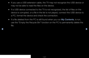 Page 121▶◀▶
English
 
●If you use a USB extension cable, the TV may not recognize the USB device or 
may not be able to read the files on the device.
 
●If a USB device connected to the TV is not recognized, the list of files on the 
device is corrupted, or a file in the list is not played, connect the US\
B device to 
a PC, format the device and check the connection.
 
●If a file deleted from the PC is still found when you run My Contents, is run, 
use the “Empty the Recycle Bin” function on the PC to...