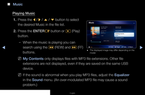 Page 130◀▶◀
English
 
■
Music
Playing Music 1.  Press the 
l / 
r / 
u  / 
d  button to select 
the desired Music in the file list.
2.  Press the ENTER
E button or 
∂ (Play) 
button.
 
–When the music is playing you can 
search using the 
� (REW) and 
µ (FF) 
buttons.
 
NMy Contents only displays files with MP3 file extensions. Other file 
extensions are not displayed, even if they are saved on the same USB 
device.
 
NIf the sound is abnormal when you play MP3 files, adjust the Equalizer 
in the Sound menu. (An...