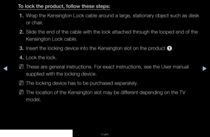 Page 153▶◀▶
English
To lock the product, follow these steps:
1.  Wrap the Kensington Lock cable around a large, stationary object such as desk 
or chair.
2.  Slide the end of the cable with the lock attached through the looped end of the 
Kensington Lock cable.
3.  Insert the locking device into the Kensington slot on the product 
1.
4.  Lock the lock.
 
NThese are general instructions. For exact instructions, see the User manual 
supplied with the locking device.
 
NThe locking device has to be purchased...